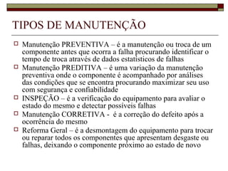 TIPOS DE MANUTENÇÃO
 Manutenção PREVENTIVA – é a manutenção ou troca de um
componente antes que ocorra a falha procurando identificar o
tempo de troca através de dados estatísticos de falhas
 Manutenção PREDITIVA – é uma variação da manutenção
preventiva onde o componente é acompanhado por análises
das condições que se encontra procurando maximizar seu uso
com segurança e confiabilidade
 INSPEÇÃO – é a verificação do equipamento para avaliar o
estado do mesmo e detectar possíveis falhas
 Manutenção CORRETIVA - é a correção do defeito após a
ocorrência do mesmo
 Reforma Geral – é a desmontagem do equipamento para trocar
ou reparar todos os componentes que apresentam desgaste ou
falhas, deixando o componente próximo ao estado de novo
 