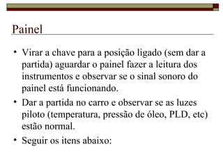 Painel
• Virar a chave para a posição ligado (sem dar a
partida) aguardar o painel fazer a leitura dos
instrumentos e observar se o sinal sonoro do
painel está funcionando.
• Dar a partida no carro e observar se as luzes
piloto (temperatura, pressão de óleo, PLD, etc)
estão normal.
• Seguir os itens abaixo:
 