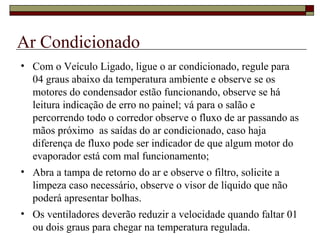 Ar Condicionado
• Com o Veículo Ligado, ligue o ar condicionado, regule para
04 graus abaixo da temperatura ambiente e observe se os
motores do condensador estão funcionando, observe se há
leitura indicação de erro no painel; vá para o salão e
percorrendo todo o corredor observe o fluxo de ar passando as
mãos próximo as saídas do ar condicionado, caso haja
diferença de fluxo pode ser indicador de que algum motor do
evaporador está com mal funcionamento;
• Abra a tampa de retorno do ar e observe o filtro, solicite a
limpeza caso necessário, observe o visor de líquido que não
poderá apresentar bolhas.
• Os ventiladores deverão reduzir a velocidade quando faltar 01
ou dois graus para chegar na temperatura regulada.
 