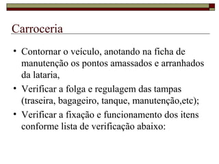 Carroceria
• Contornar o veículo, anotando na ficha de
manutenção os pontos amassados e arranhados
da lataria,
• Verificar a folga e regulagem das tampas
(traseira, bagageiro, tanque, manutenção,etc);
• Verificar a fixação e funcionamento dos itens
conforme lista de verificação abaixo:
 