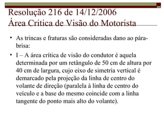 Resolução 216 de 14/12/2006
Área Critica de Visão do Motorista
• As trincas e fraturas são consideradas dano ao pára-
brisa:
• I – A área crítica de visão do condutor é aquela
determinada por um retângulo de 50 cm de altura por
40 cm de largura, cujo eixo de simetria vertical é
demarcado pela projeção da linha de centro do
volante de direção (paralela à linha de centro do
veículo e a base do mesmo coincide com a linha
tangente do ponto mais alto do volante).
 
