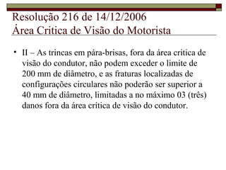 Resolução 216 de 14/12/2006
Área Critica de Visão do Motorista
• II – As trincas em pára-brisas, fora da área critica de
visão do condutor, não podem exceder o limite de
200 mm de diâmetro, e as fraturas localizadas de
configurações circulares não poderão ser superior a
40 mm de diâmetro, limitadas a no máximo 03 (três)
danos fora da área crítica de visão do condutor.
 
