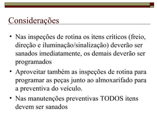 Considerações
• Nas inspeções de rotina os itens críticos (freio,
direção e iluminação/sinalização) deverão ser
sanados imediatamente, os demais deverão ser
programados
• Aproveitar também as inspeções de rotina para
programar as peças junto ao almoxarifado para
a preventiva do veículo.
• Nas manutenções preventivas TODOS itens
devem ser sanados
 