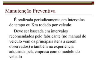 Manutenção Preventiva
É realizada periodicamente em intervalos
de tempo ou Km rodado por veículo.
Deve ser baseada em intervalos
recomendados pelo fabricante (no manual do
veículo vem os principais itens a serem
observados) e também na experiência
adquirida pela empresa com o modelo do
veículo
 