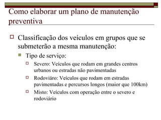 Como elaborar um plano de manutenção
preventiva
 Classificação dos veículos em grupos que se
submeterão a mesma manutenção:
 Tipo de serviço:
 Severo: Veículos que rodam em grandes centros
urbanos ou estradas não pavimentadas
 Rodoviáro: Veículos que rodam em estradas
pavimentadas e percursos longos (maior que 100km)
 Misto: Veículos com operação entre o severo e
rodoviário
 