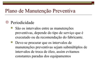 Plano de Manutenção Preventiva
 Periodicidade
 São os intervalos entre as manutenções
preventivas, depende do tipo de serviço que é
executado ou da recomendação do fabricante.
 Deve-se procurar que os intervalos de
manutenções preventivas sejam submúltiplos de
intervalos de troca de óleo, assim evitamos
constantes paradas dos equipamentos
 