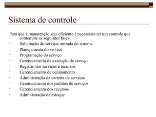 Sistema de controle
Para que a manutenção seja eficiente é necessário ter um controle que
contemple as seguintes fases:
• Solicitação do serviço: entrada do sistema
• Planejamento do serviço
• Programação do serviço
• Gerenciamento da execução do serviço
• Registro dos serviços e recursos
• Gerenciamento de equipamento
• Administração da carteira de serviços
• Gerenciamento dos padrões de serviços
• Gerenciamento dos recursos
• Administração de estoque
 