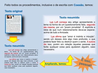 Feito todos os procedimentos, inclusive o de escrita com Coesão, temos:
Texto resumido
Lya Luft começa seu artigo apresentando o
tema na forma de um questionamento feito,
segundo ela mesma, por um “jovem jornalista”. É
explícita a ideia de que num relacionamento deva-
se esperar, acima de tudo a Amizade.
Lya afirma que “amor é instinto e intuição”,
sendo um desses dois algo mais profundo, o que
poderia fazer feliz ou destruir quem o sente. A
autora diz isso, porém em relação àquelas pessoas
que farão qualquer coisa para ajudarem alguém,
caso necessário.
Texto original
Texto resumido
Lya Luft começa seu artigo apresentando o
tema na forma de um questionamento feito, segundo
ela mesma, por um “jovem jornalista”. É explícita a
ideia de que num relacionamento deva-se esperar,
acima de tudo a Amizade.
Lya afirma que “amor é instinto e intuição”,
sendo um desses dois algo mais profundo, o que
poderia fazer feliz ou destruir quem o sente. A autora
diz isso, porém em relação àquelas pessoas que
farão qualquer coisa para ajudarem alguém, caso
necessário.
Ampliando, temos:
 