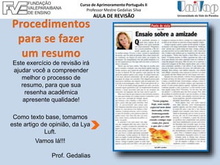 Este exercício de revisão irá
ajudar você a compreender
melhor o processo de
resumo, para que sua
resenha acadêmica
apresente qualidade!
Como texto base, tomamos
este artigo de opinião, da Lya
Luft.
Vamos lá!!!
Prof. Gedalias
Curso de Aprimoramento Português II
Professor Mestre Gedalias Silva
AULA DE REVISÃO
 