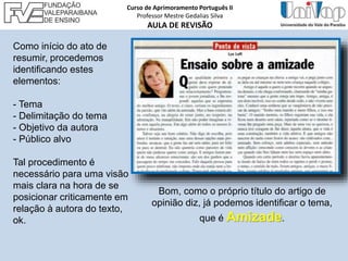 Como início do ato de
resumir, procedemos
identificando estes
elementos:
- Tema
- Delimitação do tema
- Objetivo da autora
- Público alvo
Tal procedimento é
necessário para uma visão
mais clara na hora de se
posicionar criticamente em
relação à autora do texto,
ok.
Bom, como o próprio título do artigo de
opinião diz, já podemos identificar o tema,
que é Amizade.
Curso de Aprimoramento Português II
Professor Mestre Gedalias Silva
AULA DE REVISÃO
 