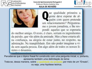 Percebe-se que o tópico frasal foi construído com uma pergunta inicial, e, portanto,
apresenta também uma delimitação do tema:
Trata-se, dessa maneira, sobre a qualidade da amizade por meio de um “Ensaio”,
ou seja, uma hipótese teórica.
Curso de Aprimoramento Português II
Professor Mestre Gedalias Silva
AULA DE REVISÃO
 