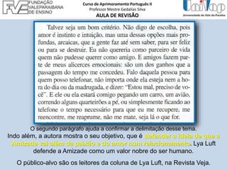 O segundo parágrafo ajuda a confirmar a delimitação desse tema.
Indo além, a autora mostra o seu objetivo, que é defender a ideia de que a
Amizade vai além da paixão e do amor num relacionamento. Lya Luft
defende a Amizade como um valor nobre do ser humano.
O público-alvo são os leitores da coluna de Lya Luft, na Revista Veja.
Curso de Aprimoramento Português II
Professor Mestre Gedalias Silva
AULA DE REVISÃO
 