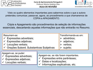 Transformando-as em:
 advérbios;
 adjetivos;
 verbos;
 sujeito;
Visto os quatro elementos importantes para sabermos sobre o que a autora
pretendeu comunicar, passa-se, agora, ao procedimento a que chamaremos de
CÓPIA e APAGAMENTO.
Cópia e Apagamento são procedimentos de seleção de informações
essenciais, descartando aquelas informações que não entrarão no Resumo.
Resumem-se:
 Expressões adverbiais;
 Expressões adjetivas;
 Locuções verbais;
 Orações Subord. Substantivas Subjetivas
Apagam-se, se não forem importantes.
 Expressões entre parênteses;
 Datas e localizações;
 Informações explicativas, etc.
Apagam-se, se puder:
 Expressões adverbiais;
 Expressões adjetivas;
 Locuções verbais;
Curso de Aprimoramento Português II
Professor Mestre Gedalias Silva
AULA DE REVISÃO
 