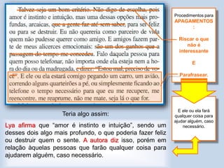 Teria algo assim:
Lya afirma que “amor é instinto e intuição”, sendo um
desses dois algo mais profundo, o que poderia fazer feliz
ou destruir quem o sente. A autora diz isso, porém em
relação àquelas pessoas que farão qualquer coisa para
ajudarem alguém, caso necessário.
Procedimentos para
APAGAMENTOS
:
Riscar o que
não é
interessante
E
Parafrasear.
E ele ou ela fará
qualquer coisa para
ajudar alguém, caso
necessário.
 
