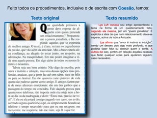 Feito todos os procedimentos, inclusive o de escrita com Coesão, temos:
Texto resumido
Lya Luft começa seu artigo apresentando o
tema na forma de um questionamento feito,
segundo ela mesma, por um “jovem jornalista”. É
explícita a ideia de que num relacionamento deva-se
esperar, acima de tudo a Amizade.
Lya afirma que “amor é instinto e intuição”,
sendo um desses dois algo mais profundo, o que
poderia fazer feliz ou destruir quem o sente. A
autora diz isso, porém em relação àquelas pessoas
que farão qualquer coisa para ajudarem alguém,
caso necessário.
Texto original
 