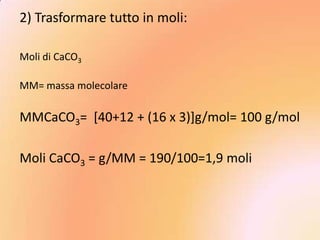 2) Trasformare tutto in moli:

Moli di CaCO3

MM= massa molecolare

MMCaCO3= [40+12 + (16 x 3)]g/mol= 100 g/mol

Moli CaCO3 = g/MM = 190/100=1,9 moli
 