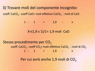 3) Trovare moli del componente incognito:
coeff. CaCO3 : coeff CaO= moli effettive CaCO3 : moli di CaO

                1 :     1      =       1,9    :       x


                   X=(1,9 x 1)/1= 1,9 moli CaO

Stesso procedimento per CO2
      coeff. CaCO3 : coeff CO2= moli effettive CaCO3 : moli di CO2
                1 :     1       =       1,9     :      x

             Per cui avrò anche 1,9 moli di CO2
 
