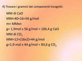 4) Trovare i grammi dei componenti incogniti:

  MM di CaO
  MM=40+16=56 g/mol
  m= MMxn
  g= 1,9mol x 56 g/mol = 106,4 g CaO
  MM di CO2
  MM=12+(16x2)=44 g/mol
  g=1,9 mol x 44 g/mol = 83,6 g CO2
 