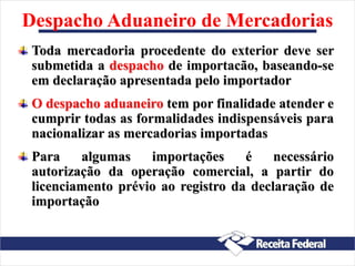 Despacho Aduaneiro de Mercadorias
Toda mercadoria procedente do exterior deve ser
submetida a despacho de importacão, baseando-se
em declaração apresentada pelo importador
O despacho aduaneiro tem por finalidade atender e
cumprir todas as formalidades indispensáveis para
nacionalizar as mercadorias importadas
Para algumas importações é necessário
autorização da operação comercial, a partir do
licenciamento prévio ao registro da declaração de
importação
 