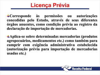 Licença Prévia
Corresponde às permissões ou autorizações
concedidas pelo Estado, através de seus diferentes
órgãos anuentes, como condição prévia ao registro da
declaração de importação de mercadorias.
Aplica-se sobre determinadas mercadorias (produtos
agropecuários, medicamentos etc.) como também para
cumprir com exigência administrativa estabelecida
(autorização prévia para importação de mercadorias
usadas etc.)
 
