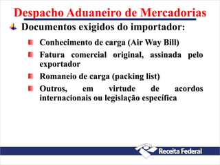 Despacho Aduaneiro de Mercadorias
Documentos exigidos do importador:
Conhecimento de carga (Air Way Bill)
Fatura comercial original, assinada pelo
exportador
Romaneio de carga (packing list)
Outros, em virtude de acordos
internacionais ou legislação específica
 
