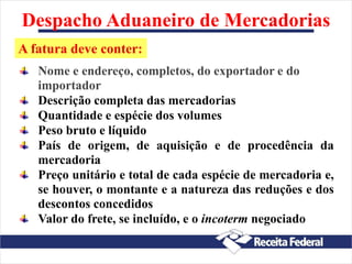 Despacho Aduaneiro de Mercadorias
Nome e endereço, completos, do exportador e do
importador
Descrição completa das mercadorias
Quantidade e espécie dos volumes
Peso bruto e líquido
País de origem, de aquisição e de procedência da
mercadoria
Preço unitário e total de cada espécie de mercadoria e,
se houver, o montante e a natureza das reduções e dos
descontos concedidos
Valor do frete, se incluído, e o incoterm negociado
A fatura deve conter:
 