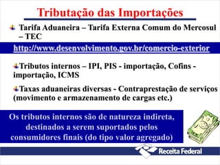 Tributação das Importações
Tarifa Aduaneira – Tarifa Externa Comum do Mercosul
– TEC
Os tributos internos são de natureza indireta,
destinados a serem suportados pelos
consumidores finais (do tipo valor agregado)
Tributos internos – IPI, PIS - importação, Cofins -
importação, ICMS
Taxas aduaneiras diversas - Contraprestação de serviços
(movimento e armazenamento de cargas etc.)
http://www.desenvolvimento.gov.br/comercio-exterior
 