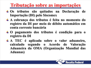 Tributação sobre as importações
Os tributos são quitados na Declaração de
Importação (DI) pelo Siscomex
A cobrança dos tributos é feita no momento do
registro da DI por meio de débito automático em
conta corrente bancária
O pagamento dos tributos é condição para o
registro da DI
A TEC é aplicada sobre o valor aduaneiro,
calculado segundo o Acordo de Valoração
Aduaneira da OMA (Organização Mundial das
Aduanas)
 
