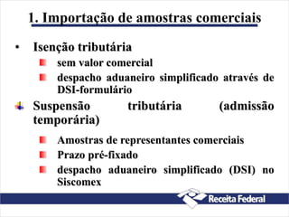 1. Importação de amostras comerciais
• Isenção tributária
sem valor comercial
despacho aduaneiro simplificado através de
DSI-formulário
Suspensão tributária (admissão
temporária)
Amostras de representantes comerciais
Prazo pré-fixado
despacho aduaneiro simplificado (DSI) no
Siscomex
 