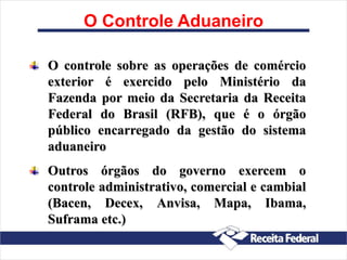 O controle sobre as operações de comércio
exterior é exercido pelo Ministério da
Fazenda por meio da Secretaria da Receita
Federal do Brasil (RFB), que é o órgão
público encarregado da gestão do sistema
aduaneiro
Outros órgãos do governo exercem o
controle administrativo, comercial e cambial
(Bacen, Decex, Anvisa, Mapa, Ibama,
Suframa etc.)
O Controle Aduaneiro
 