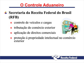 O Controle Aduaneiro
Secretaria da Receita Federal do Brasil
(RFB)
controle de veículos e cargas
tributação do comércio exterior
aplicação de direitos comerciais
proteção à propriedade intelectual no comércio
exterior
 
