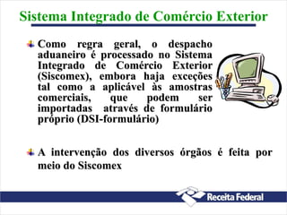 Como regra geral, o despacho
aduaneiro é processado no Sistema
Integrado de Comércio Exterior
(Siscomex), embora haja exceções
tal como a aplicável às amostras
comerciais, que podem ser
importadas através de formulário
próprio (DSI-formulário)
Sistema Integrado de Comércio Exterior
A intervenção dos diversos órgãos é feita por
meio do Siscomex
 