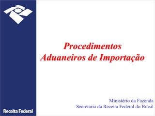 Procedimentos
Aduaneiros de Importação
Ministério da Fazenda
Secretaria da Receita Federal do Brasil
 