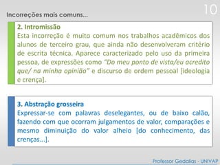 2. Intromissão
Esta incorreção é muito comum nos trabalhos acadêmicos dos
alunos de terceiro grau, que ainda não desenvolveram critério
de escrita técnica. Aparece caracterizado pelo uso da primeira
pessoa, de expressões como “Do meu ponto de vista/eu acredito
que/ na minha opinião” e discurso de ordem pessoal [ideologia
e crença].
3. Abstração grosseira
Expressar-se com palavras deselegantes, ou de baixo calão,
fazendo com que ocorram julgamentos de valor, comparações e
mesmo diminuição do valor alheio [do conhecimento, das
crenças...].
10
Professor Gedalias - UNIVAP
Incorreções mais comuns...
 
