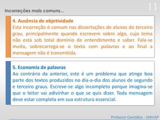 4. Ausência de objetividade
Esta incorreção é comum nas dissertações de alunos do terceiro
grau, principalmente quando escrevem sobre algo, cujo tema
não está sob total domínio de entendimento e saber. Fala-se
muito, sobrecarrega-se o texto com palavras e ao final a
mensagem não é transmitida.
5. Economia de palavras
Ao contrário da anterior, este é um problema que atinge boa
parte dos textos produzidos no dia-a-dia dos alunos de segundo
e terceiro graus. Escreve-se algo incompleto porque imagina-se
que o leitor vai adivinhar o que se quis dizer. Toda mensagem
deve estar completa em sua estrutura essencial.
11
Professor Gedalias - UNIVAP
Incorreções mais comuns...
 