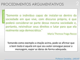 INTRODUÇÃO
“Somente o indivíduo capaz de instalar-se dentro da
sociedade em que vive, com discurso próprio, é que
poderá considerar-se parte dessa mesma sociedade e,
portanto, reivindicar seus direitos e lutar para que ela
realmente seja democrática.”
Maria Thereza Fraga Rocco
2PROCEDIMENTOS ARGUMENTATIVOS
Professor Gedalias - UNIVAP
Tomando como exemplo a citação acima, pode-se afirmar que
o bom texto é aquele em que seu autor consegue passar a
mensagem, expor as ideias de forma adequada.
 