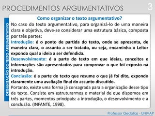 ORGANIZAÇÃODOTEXTOARGUMENTATIVO
Como organizar o texto argumentativo?
No caso do texto argumentativo, para organizá-lo de uma maneira
clara e objetiva, deve-se considerar uma estrutura básica, composta
por três partes:
Introdução: é o ponto de partida do texto, onde se apresenta, de
maneira clara, o assunto a ser tratado, ou seja, encaminha o Leitor
expondo qual a ideia a ser defendida.
Desenvolvimento: é a parte do texto em que ideias, conceitos e
informações são apresentados para comprovar o que foi exposto na
introdução.
Conclusão: é a parte do texto que resume o que já foi dito, expondo
claramente uma avaliação final do assunto discutido.
Portanto, existe uma forma já consagrada para a organização desse tipo
de texto. Consiste em estruturarmos o material de que dispomos em
três partes, momentos principais: a introdução, o desenvolvimento e a
conclusão. (INFANTE, 1998).
3
Professor Gedalias - UNIVAP
PROCEDIMENTOS ARGUMENTATIVOS
 