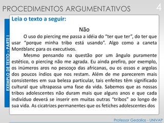 EXEMPLODETEXTO–PARTEI
Leia o texto a seguir:
Não
O uso do piercing me passa a idéia do “ter que ter”, do ter que
usar “porque minha tribo está usando”. Algo como a caneta
Montblanc para os executivos.
Mesmo pensando na questão por um ângulo puramente
estético, o piercing não me agrada. Eu ainda prefiro, por exemplo,
os inúmeros aros no pescoço das africanas, ou os ossos e argolas
dos poucos índios que nos restam. Além de me parecerem mais
consistentes em sua beleza particular, tais enfeites têm significado
cultural que ultrapassa uma fase da vida. Sabemos que as nossas
tribos adolescentes não duram mais que alguns anos e que cada
indivíduo deverá se inserir em muitas outras “tribos” ao longo de
sua vida. As cicatrizes permanentes que os fetiches adolescentes dos
4
Professor Gedalias - UNIVAP
PROCEDIMENTOS ARGUMENTATIVOS
 