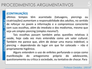 EXEMPLODETEXTO–PARTEII
(CONTINUAÇÃO)
últimos tempos têm acarretado (tatuagens, piercings ou
cicatrizações) aumentam a responsabilidade dos adultos, no sentido
de reforçar no jovem a informação e o compromisso consciente
com suas escolhas, além do imediato e dos modismos, mesmo que
seja um simples piercing (simples mesmo?).
Tais escolhas passam também pelas questões relativas à
saúde, hoje cada vez mais entendida como um valor cultural.
Também me parece que, além de deixar uma marca indelével, o
piercing – dependendo do lugar em que for colocado – não é
propriamente higiênico.
Alguns entendem o uso de enfeites perfurando o corpo como
manifestação do antagonismo próprio do adolescente,
questionamento ou crítica à sociedade, ou tentativa de chocar. Para
5
Professor Gedalias - UNIVAP
PROCEDIMENTOS ARGUMENTATIVOS
 