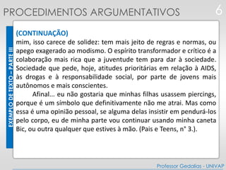 EXEMPLODETEXTO–PARTEIII
(CONTINUAÇÃO)
mim, isso carece de solidez: tem mais jeito de regras e normas, ou
apego exagerado ao modismo. O espírito transformador e crítico é a
colaboração mais rica que a juventude tem para dar à sociedade.
Sociedade que pede, hoje, atitudes prioritárias em relação à AIDS,
às drogas e à responsabilidade social, por parte de jovens mais
autônomos e mais conscientes.
Afinal... eu não gostaria que minhas filhas usassem piercings,
porque é um símbolo que definitivamente não me atrai. Mas como
essa é uma opinião pessoal, se alguma delas insistir em pendurá-los
pelo corpo, eu de minha parte vou continuar usando minha caneta
Bic, ou outra qualquer que estives à mão. (Pais e Teens, n° 3.).
6
Professor Gedalias - UNIVAP
PROCEDIMENTOS ARGUMENTATIVOS
 