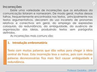 1. Introdução embromatória
Texto com muitas palavras que dão voltas para chegar à ideia
central da frase. Esta incorreção leva a outras, pois com muitas
palavras desnecessárias fica mais fácil causar ambiguidade e
redundância.
9
Professor Gedalias - UNIVAP
Incorreções
Existe uma variedade de incorreções que os estudiosos da
comunicação listaram e nomearam. De modo geral, muitas dessas
falhas, frequentemente encontradas nos textos, principalmente nos
textos argumentativos, decorrem do uso incorreto de pronomes
relativos e conectivos em geral, do emprego de expressões
coloquiais, da redundância, da ambiguidade, da ausência de
organização das ideias, produzindo textos sem parágrafos
definidos.
As incorreções mais comuns são:
 