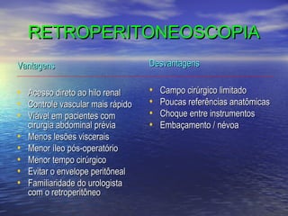 RETROPERITONEOSCOPIA
Vantagens

Desvantagens

•
•
•

•
•
•
•

•
•
•
•
•

Acesso direto ao hilo renal
Controle vascular mais rápido
Viável em pacientes com
cirurgia abdominal prévia
Menos lesões viscerais
Menor íleo pós-operatório
Menor tempo cirúrgico
Evitar o envelope peritôneal
Familiaridade do urologista
com o retroperitôneo

Campo cirúrgico limitado
Poucas referências anatômicas
Choque entre instrumentos
Embaçamento / névoa

 
