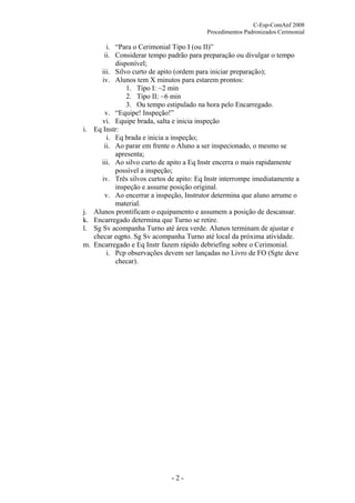 C-Esp-ComAnf 2008
Procedimentos Padronizados Cerimonial

i.

j.
k.
l.
m.

i. “Para o Cerimonial Tipo I (ou II)”
ii. Considerar tempo padrão para preparação ou divulgar o tempo
disponível;
iii. Silvo curto de apito (ordem para iniciar preparação);
iv. Alunos tem X minutos para estarem prontos:
1. Tipo I: ~2 min
2. Tipo II: ~6 min
3. Ou tempo estipulado na hora pelo Encarregado.
v. “Equipe! Inspeção!”
vi. Equipe brada, salta e inicia inspeção
Eq Instr:
i. Eq brada e inicia a inspeção;
ii. Ao parar em frente o Aluno a ser inspecionado, o mesmo se
apresenta;
iii. Ao silvo curto de apito a Eq Instr encerra o mais rapidamente
possível a inspeção;
iv. Três silvos curtos de apito: Eq Instr interrompe imediatamente a
inspeção e assume posição original.
v. Ao encerrar a inspeção, Instrutor determina que aluno arrume o
material.
Alunos prontificam o equipamento e assumem a posição de descansar.
Encarregado determina que Turno se retire.
Sg Sv acompanha Turno até área verde. Alunos terminam de ajustar e
checar eqpto. Sg Sv acompanha Turno até local da próxima atividade.
Encarregado e Eq Instr fazem rápido debriefing sobre o Cerimonial.
i. Pcp observações devem ser lançadas no Livro de FO (Sgte deve
checar).

-2-

 