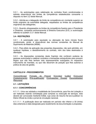 3.3.1 - As autorizações para celebração de contratos ficam condicionadas à
estreita observância dos limites de competência estabelecidos consoante o
disposto no item 3.2 deste Manual.
3.3.2 - Admite-se a delegação de limite de competência em montante superior ao
limite originário da autoridade delegada, respeitados os limites de competência
originários das delegantes.
3.3.3 - Quando ultrapassados os limites de competência fixados para o Presidente
e Diretores, competirá exclusivamente à Diretoria Executiva (D.E.) a autorização
referida no subitem 3.3.1 deste Manual.
3.4 - RESTRIÇÕES
3.4.1 - A autorização para aquisição ou alienação de bens móveis ficará
condicionada, ainda, à observância das normas constantes do Manual de
Suprimento de Materiais (MSM).
3.4.2 - Para efeito de aplicação das presentes disposições, não será admitido, em
qualquer hipótese, o desdobramento do contrato, nem dos lotes destinados à
alienação.
3.4.3 - As disposições constantes deste Capítulo não conferem poderes às
pessoas autorizadas a celebrar contratos e transações extrajudiciais para prevenir
litígios que não lhes tenham sido expressamente outorgados no respectivo
instrumento de mandato, ou que não decorram de posição que lhes autorize a
prática de atos de gestão.


CAPÍTULO IV - PROCEDIMENTOS
[Concorrências]    [Tomada de Preços] [Convites] [Leilão] [Concurso]
[Cadastramento]    [Pré-qualificação] [Contratações Diretas] [Generalidades]
[Recursos]
4.1 - LICITAÇÕES
4.1.1 - CONCORRÊNCIAS
4.1.1.1 - Uma vez adotada a modalidade de Concorrência, para fins de Licitação a
ser realizada visando contratação para compras ou execução de serviços, esta
deverá ser convocada mediante Edital, cujo aviso de resumo far-se-á publicar no
Diário Oficial da União e jornal de circulação nacional.
4.1.1.1.1 - A publicação deve ser realizada em período não inferior a 30 (trinta)
dias anteriores à data designada para recebimento da documentação e propostas.
 