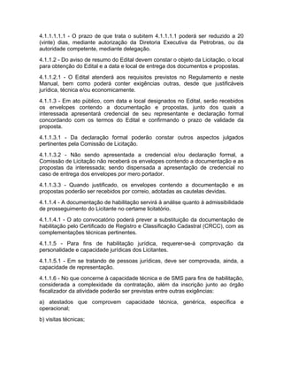 4.1.1.1.1.1 - O prazo de que trata o subitem 4.1.1.1.1 poderá ser reduzido a 20
(vinte) dias, mediante autorização da Diretoria Executiva da Petrobras, ou da
autoridade competente, mediante delegação.
4.1.1.2 - Do aviso de resumo do Edital devem constar o objeto da Licitação, o local
para obtenção do Edital e a data e local de entrega dos documentos e propostas.
4.1.1.2.1 - O Edital atenderá aos requisitos previstos no Regulamento e neste
Manual, bem como poderá conter exigências outras, desde que justificáveis
jurídica, técnica e/ou economicamente.
4.1.1.3 - Em ato público, com data e local designados no Edital, serão recebidos
os envelopes contendo a documentação e propostas, junto dos quais a
interessada apresentará credencial de seu representante e declaração formal
concordando com os termos do Edital e confirmando o prazo de validade da
proposta.
4.1.1.3.1 - Da declaração formal poderão constar outros aspectos julgados
pertinentes pela Comissão de Licitação.
4.1.1.3.2 - Não sendo apresentada a credencial e/ou declaração formal, a
Comissão de Licitação não receberá os envelopes contendo a documentação e as
propostas da interessada; sendo dispensada a apresentação de credencial no
caso de entrega dos envelopes por mero portador.
4.1.1.3.3 - Quando justificado, os envelopes contendo a documentação e as
propostas poderão ser recebidos por correio, adotadas as cautelas devidas.
4.1.1.4 - A documentação de habilitação servirá à análise quanto à admissibilidade
de prosseguimento do Licitante no certame licitatório.
4.1.1.4.1 - O ato convocatório poderá prever a substituição da documentação de
habilitação pelo Certificado de Registro e Classificação Cadastral (CRCC), com as
complementações técnicas pertinentes.
4.1.1.5 - Para fins de habilitação jurídica, requerer-se-á comprovação da
personalidade e capacidade jurídicas dos Licitantes.
4.1.1.5.1 - Em se tratando de pessoas jurídicas, deve ser comprovada, ainda, a
capacidade de representação.
4.1.1.6 - No que concerne à capacidade técnica e de SMS para fins de habilitação,
considerada a complexidade da contratação, além da inscrição junto ao órgão
fiscalizador da atividade poderão ser previstas entre outras exigências:
a) atestados que comprovem capacidade técnica, genérica, específica e
operacional;
b) visitas técnicas;
 