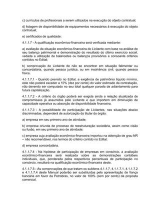 c) currículos de profissionais a serem utilizados na execução do objeto contratual;
d) listagem de disponibilidade de equipamentos necessários à execução do objeto
contratual;
e) certificados de qualidade;
4.1.1.7 - A qualificação econômico-financeira será verificada mediante:
a) avaliação da situação econômico-financeira do Licitante com base na análise de
seu balanço patrimonial e demonstração do resultado do último exercício social,
vedada a utilização de balancetes ou balanços provisórios e consoante critérios
contidos no Edital;
b) comprovação do Licitante de não se encontrar em situação falimentar ou
concordatária, quando pessoa jurídica, ou em insolvência civil, quando pessoa
física.
4.1.1.7.1 - Quando previsto no Edital, a exigência de patrimônio líquido mínimo,
este não poderá exceder a 10% (dez por cento) do valor estimado da contratação,
não devendo ser computado no seu total qualquer parcela de adiantamento para
futura capitalização.
4.1.1.7.2 - A critério do órgão poderá ser exigida ainda a relação atualizada de
compromissos já assumidos pelo Licitante e que importem em diminuição de
capacidade operativa ou absorção de disponibilidade financeira.
4.1.1.7.3 - A possibilidade de participação de Licitantes, nas situações abaixo
discriminadas, dependerá de autorização do titular do órgão:
a) empresa em seu primeiro ano de atividade;
b) empresa oriunda de processo de reestruturação societária, assim como cisão
ou fusão, em seu primeiro ano de atividade;
c) empresa cuja avaliação econômico-financeira importou na obtenção de grau NR
– não recomendável, nos termos do critério contido no Edital;
d) empresa concordatária.
4.1.1.7.4 - Na hipótese de participação de empresas em consórcio, a avaliação
econômico-financeira será realizada sobre as demonstrações contábeis
individuais, que, ponderada pelos respectivos percentuais de participação no
consórcio, resultará na qualificação econômico-financeira deste.
4.1.1.7.5 - As comprovações de que tratam os subitens 4.1.1.7, 4.1.1.7.1, 4.1.1.7.2
e 4.1.1.7.4 deste Manual poderão ser substituídas pela apresentação de fiança
bancária em favor da Petrobras, no valor de 100% (cem por cento) da proposta
comercial.
 