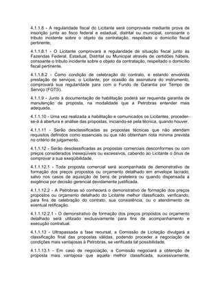 4.1.1.8 - A regularidade fiscal do Licitante será comprovada mediante prova de
inscrição junto ao fisco federal e estadual, distrital ou municipal, consoante o
tributo incidente sobre o objeto da contratação, respeitado o domicílio fiscal
pertinente;
4.1.1.8.1 - O Licitante comprovará a regularidade de situação fiscal junto às
Fazendas Federal, Estadual, Distrital ou Municipal através de certidões hábeis,
consoante o tributo incidente sobre o objeto da contratação, respeitado o domicílio
fiscal pertinente.
4.1.1.8.2 - Como condição de celebração do contrato, e estando envolvida
prestação de serviços, o Licitante, por ocasião da assinatura do instrumento,
comprovará sua regularidade para com o Fundo de Garantia por Tempo de
Serviço (FGTS).
4.1.1.9 - Junto à documentação de habilitação poderá ser requerida garantia de
manutenção de proposta, na modalidade que a Petrobras entender mais
adequada.
4.1.1.10 - Uma vez realizada a habilitação e comunicados os Licitantes, proceder-
se-á à abertura e análise das propostas, iniciando-se pela técnica, quando houver.
4.1.1.11 - Serão desclassificadas as propostas técnicas que não atendam
requisitos definidos como essenciais ou que não obtenham nota mínima prevista
no critério de julgamento.
4.1.1.12 - Serão desclassificadas as propostas comerciais desconformes ou com
preços considerados inexeqüíveis ou excessivos, cabendo ao Licitante o ônus de
comprovar a sua exeqüibilidade.
4.1.1.12.1 - Toda proposta comercial será acompanhada de demonstrativo de
formação dos preços propostos ou orçamento detalhado em envelope lacrado,
salvo nos casos de aquisição de bens de prateleira ou quando dispensada a
exigência por decisão gerencial devidamente justificada.
4.1.1.12.2 - A Petrobras só conhecerá o demonstrativo de formação dos preços
propostos ou orçamento detalhado do Licitante melhor classificado, verificando,
para fins de celebração do contrato, sua consistência, ou o atendimento de
eventual retificação.
4.1.1.12.2.1 - O demonstrativo de formação dos preços propostos ou orçamento
detalhado será utilizado exclusivamente para fins de acompanhamento e
execução contratual.
4.1.1.13 - Ultrapassada a fase recursal, a Comissão de Licitação divulgará a
classificação final das propostas válidas, podendo proceder a negociação de
condições mais vantajosas à Petrobras, se verificada tal possibilidade.
4.1.1.13.1 - Em caso de negociação, a Comissão negociará a obtenção de
proposta mais vantajosa que aquela melhor classificada, sucessivamente,
 