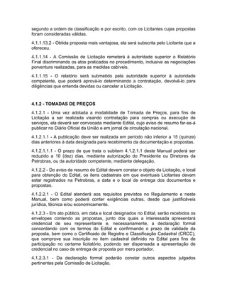 segundo a ordem de classificação e por escrito, com os Licitantes cujas propostas
foram consideradas válidas.
4.1.1.13.2 - Obtida proposta mais vantajosa, ela será subscrita pelo Licitante que a
ofereceu.
4.1.1.14 - A Comissão de Licitação remeterá à autoridade superior o Relatório
Final discriminando os atos praticados no procedimento, inclusive as negociações
porventura realizadas, para as medidas cabíveis.
4.1.1.15 - O relatório será submetido pela autoridade superior à autoridade
competente, que poderá aprová-lo determinando a contratação, devolvê-lo para
diligências que entenda devidas ou cancelar a Licitação.


4.1.2 - TOMADAS DE PREÇOS
4.1.2.1 - Uma vez adotada a modalidade de Tomada de Preços, para fins de
Licitação a ser realizada visando contratação para compras ou execução de
serviços, ela deverá ser convocada mediante Edital, cujo aviso de resumo far-se-á
publicar no Diário Oficial da União e em jornal de circulação nacional.
4.1.2.1.1 - A publicação deve ser realizada em período não inferior a 15 (quinze)
dias anteriores à data designada para recebimento da documentação e propostas.
4.1.2.1.1.1 - O prazo de que trata o subitem 4.1.2.1.1 deste Manual poderá ser
reduzido a 10 (dez) dias, mediante autorização do Presidente ou Diretores da
Petrobras, ou da autoridade competente, mediante delegação.
4.1.2.2 - Do aviso de resumo do Edital devem constar o objeto da Licitação, o local
para obtenção do Edital, os itens cadastrais em que eventuais Licitantes devam
estar registrados na Petrobras, a data e o local de entrega dos documentos e
propostas.
4.1.2.2.1 - O Edital atenderá aos requisitos previstos no Regulamento e neste
Manual, bem como poderá conter exigências outras, desde que justificáveis
jurídica, técnica e/ou economicamente.
4.1.2.3 - Em ato público, em data e local designados no Edital, serão recebidos os
envelopes contendo as propostas, junto dos quais a interessada apresentará
credencial de seu representante e, necessariamente, a declaração formal
concordando com os termos do Edital e confirmando o prazo de validade da
proposta, bem como o Certificado de Registro e Classificação Cadastral (CRCC),
que comprove sua inscrição no item cadastral definido no Edital para fins de
participação no certame licitatório, podendo ser dispensada a apresentação de
credencial no caso de entrega de proposta por mero portador.
4.1.2.3.1 - Da declaração formal poderão constar outros aspectos julgados
pertinentes pela Comissão de Licitação.
 