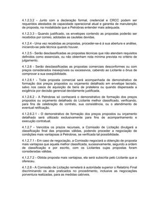 4.1.2.3.2 - Junto com a declaração formal, credencial e CRCC podem ser
requeridos atestados de capacidade operacional atual e garantia de manutenção
de proposta, na modalidade que a Petrobras entender mais adequada.
4.1.2.3.3 - Quando justificado, os envelopes contendo as propostas poderão ser
recebidos por correio, adotadas as cautelas devidas.
4.1.2.4 - Uma vez recebidas as propostas, proceder-se-á à sua abertura e análise,
iniciando-se pela técnica quando houver.
4.1.2.5 - Serão desclassificadas as propostas técnicas que não atendam requisitos
definidos como essenciais, ou não obtenham nota mínima prevista no critério de
julgamento.
4.1.2.6 - Serão desclassificadas as propostas comerciais desconformes ou com
preços considerados inexeqüíveis ou excessivos, cabendo ao Licitante o ônus de
comprovar a sua exeqüibilidade.
4.1.2.6.1 - Toda proposta comercial será acompanhada de demonstrativo de
formação dos preços propostos ou orçamento detalhado em envelope lacrado,
salvo nos casos de aquisição de bens de prateleira ou quando dispensada a
exigência por decisão gerencial devidamente justificada.
4.1.2.6.2 - A Petrobras só conhecerá o demonstrativo de formação dos preços
propostos ou orçamento detalhado do Licitante melhor classificado, verificando,
para fins de celebração do contrato, sua consistência, ou o atendimento de
eventual retificação.
4.1.2.6.2.1 - O demonstrativo de formação dos preços propostos ou orçamento
detalhado será utilizado exclusivamente para fins de acompanhamento e
execução contratual.
4.1.2.7 - Vencidos os prazos recursais, a Comissão de Licitação divulgará a
classificação final das propostas válidas, podendo proceder a negociação de
condições mais vantajosas à Petrobras, se verificada tal possibilidade.
4.1.2.7.1 - Em caso de negociação, a Comissão negociará a obtenção de proposta
mais vantajosa que aquela melhor classificada, sucessivamente, segundo a ordem
de classificação e por escrito, com os Licitantes cujas propostas foram
consideradas válidas.
4.1.2.7.2 - Obtida proposta mais vantajosa, ela será subscrita pelo Licitante que a
ofereceu.
4.1.2.8 - A Comissão de Licitação remeterá à autoridade superior o Relatório Final
discriminando os atos praticados no procedimento, inclusive as negociações
porventura realizadas, para as medidas cabíveis.
 