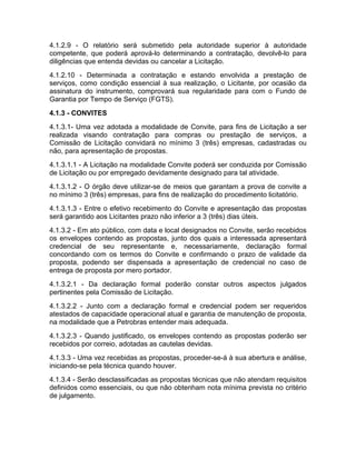 4.1.2.9 - O relatório será submetido pela autoridade superior à autoridade
competente, que poderá aprová-lo determinando a contratação, devolvê-lo para
diligências que entenda devidas ou cancelar a Licitação.
4.1.2.10 - Determinada a contratação e estando envolvida a prestação de
serviços, como condição essencial à sua realização, o Licitante, por ocasião da
assinatura do instrumento, comprovará sua regularidade para com o Fundo de
Garantia por Tempo de Serviço (FGTS).
4.1.3 - CONVITES
4.1.3.1- Uma vez adotada a modalidade de Convite, para fins de Licitação a ser
realizada visando contratação para compras ou prestação de serviços, a
Comissão de Licitação convidará no mínimo 3 (três) empresas, cadastradas ou
não, para apresentação de propostas.
4.1.3.1.1 - A Licitação na modalidade Convite poderá ser conduzida por Comissão
de Licitação ou por empregado devidamente designado para tal atividade.
4.1.3.1.2 - O órgão deve utilizar-se de meios que garantam a prova de convite a
no mínimo 3 (três) empresas, para fins de realização do procedimento licitatório.
4.1.3.1.3 - Entre o efetivo recebimento do Convite e apresentação das propostas
será garantido aos Licitantes prazo não inferior a 3 (três) dias úteis.
4.1.3.2 - Em ato público, com data e local designados no Convite, serão recebidos
os envelopes contendo as propostas, junto dos quais a interessada apresentará
credencial de seu representante e, necessariamente, declaração formal
concordando com os termos do Convite e confirmando o prazo de validade da
proposta, podendo ser dispensada a apresentação de credencial no caso de
entrega de proposta por mero portador.
4.1.3.2.1 - Da declaração formal poderão constar outros aspectos julgados
pertinentes pela Comissão de Licitação.
4.1.3.2.2 - Junto com a declaração formal e credencial podem ser requeridos
atestados de capacidade operacional atual e garantia de manutenção de proposta,
na modalidade que a Petrobras entender mais adequada.
4.1.3.2.3 - Quando justificado, os envelopes contendo as propostas poderão ser
recebidos por correio, adotadas as cautelas devidas.
4.1.3.3 - Uma vez recebidas as propostas, proceder-se-á à sua abertura e análise,
iniciando-se pela técnica quando houver.
4.1.3.4 - Serão desclassificadas as propostas técnicas que não atendam requisitos
definidos como essenciais, ou que não obtenham nota mínima prevista no critério
de julgamento.
 